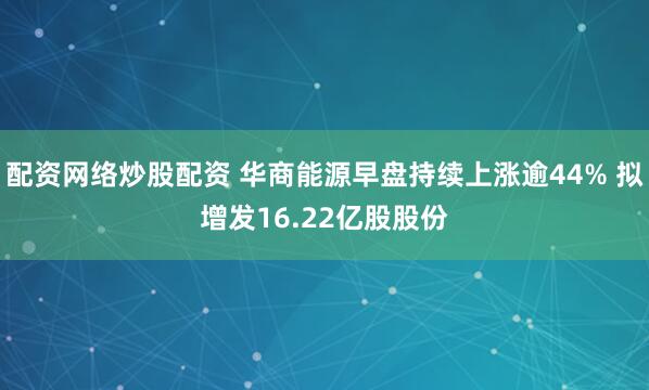 配资网络炒股配资 华商能源早盘持续上涨逾44% 拟增发16.22亿股股份