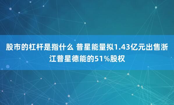 股市的杠杆是指什么 普星能量拟1.43亿元出售浙江普星德能的51%股权