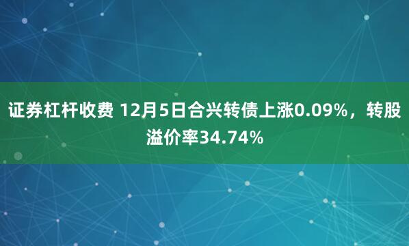 证券杠杆收费 12月5日合兴转债上涨0.09%，转股溢价率34.74%