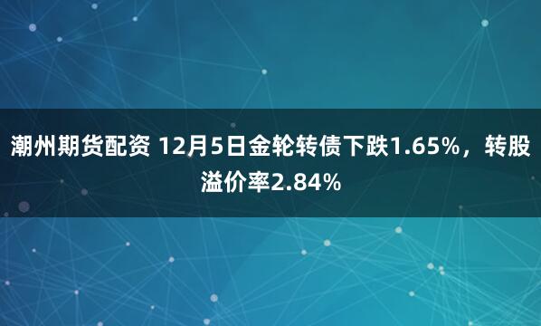 潮州期货配资 12月5日金轮转债下跌1.65%，转股溢价率2.84%