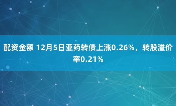 配资金额 12月5日亚药转债上涨0.26%，转股溢价率0.21%