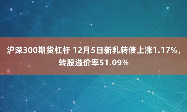 沪深300期货杠杆 12月5日新乳转债上涨1.17%，转股溢价率51.09%