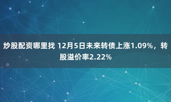 炒股配资哪里找 12月5日未来转债上涨1.09%，转股溢价率2.22%