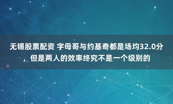 无锡股票配资 字母哥与约基奇都是场均32.0分，但是两人的效率终究不是一个级别的