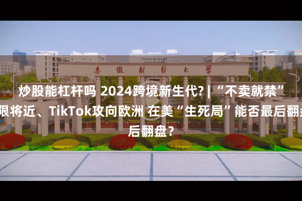 炒股能杠杆吗 2024跨境新生代? | “不卖就禁”大限将近、TikTok攻向欧洲 在美“生死局”能否最后翻盘？