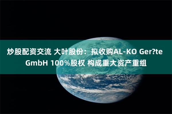 炒股配资交流 大叶股份：拟收购AL-KO Ger?te GmbH 100%股权 构成重大资产重组