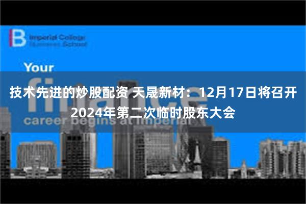 技术先进的炒股配资 天晟新材：12月17日将召开2024年第二次临时股东大会