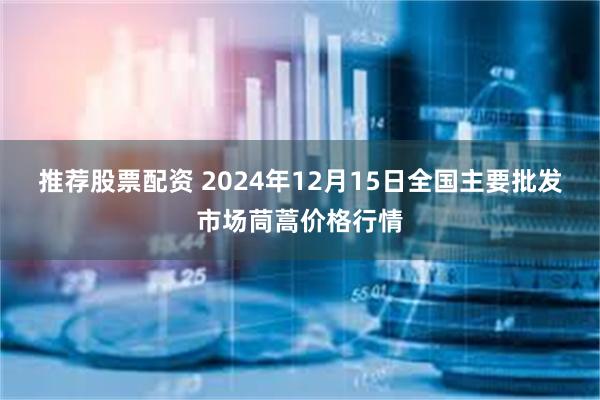 推荐股票配资 2024年12月15日全国主要批发市场茼蒿价格行情