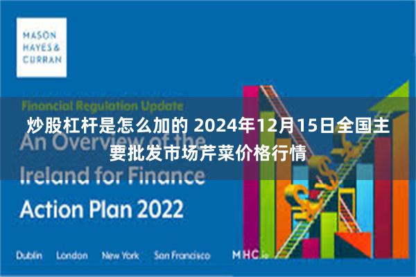 炒股杠杆是怎么加的 2024年12月15日全国主要批发市场芹菜价格行情