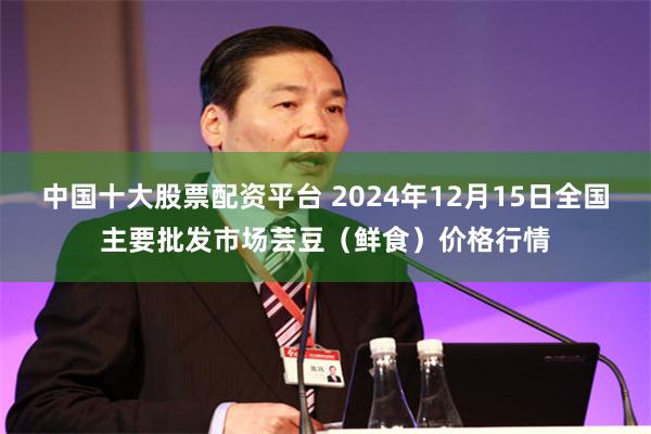 中国十大股票配资平台 2024年12月15日全国主要批发市场芸豆（鲜食）价格行情