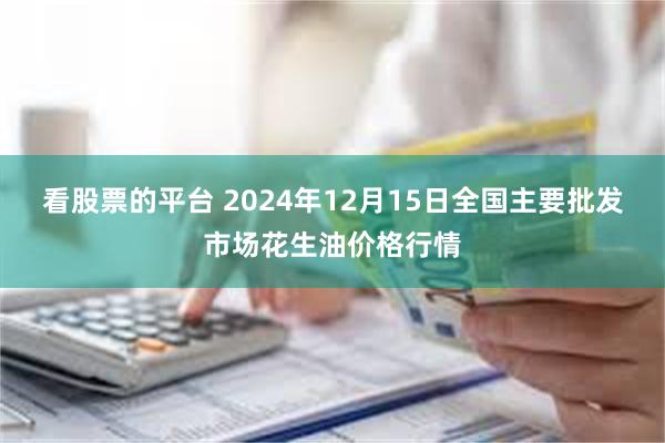 看股票的平台 2024年12月15日全国主要批发市场花生油价格行情