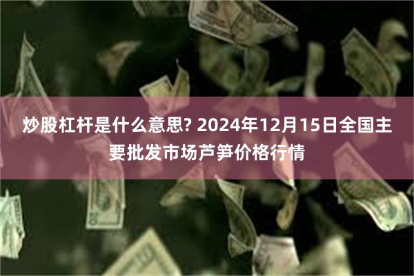 炒股杠杆是什么意思? 2024年12月15日全国主要批发市场芦笋价格行情