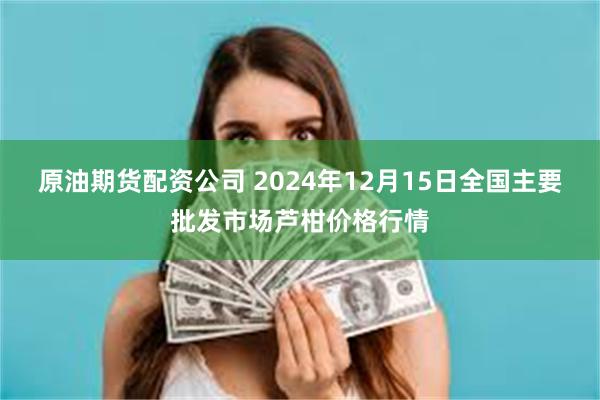 原油期货配资公司 2024年12月15日全国主要批发市场芦柑价格行情