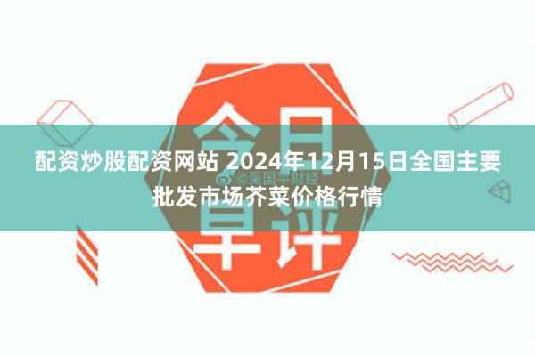 配资炒股配资网站 2024年12月15日全国主要批发市场芥菜价格行情