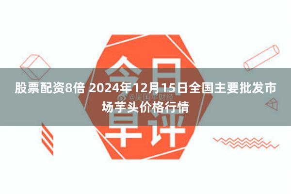 股票配资8倍 2024年12月15日全国主要批发市场芋头价格行情