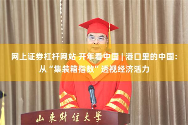 网上证劵杠杆网站 开年看中国 | 港口里的中国：从“集装箱指数”透视经济活力