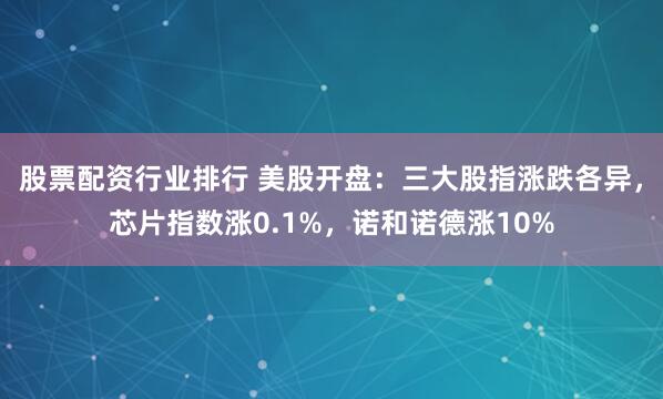 股票配资行业排行 美股开盘：三大股指涨跌各异，芯片指数涨0.1%，诺和诺德涨10%