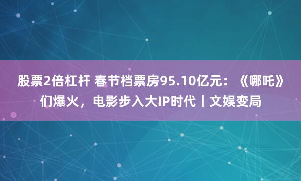 股票2倍杠杆 春节档票房95.10亿元：《哪吒》们爆火，电影步入大IP时代丨文娱变局