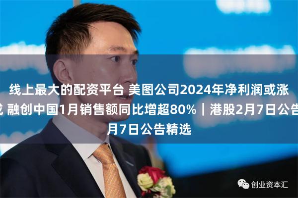 线上最大的配资平台 美图公司2024年净利润或涨逾5成 融创中国1月销售额同比增超80%｜港股2月7日公告精选