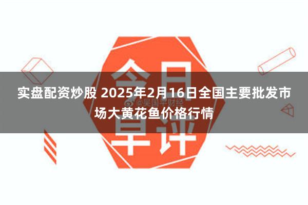 实盘配资炒股 2025年2月16日全国主要批发市场大黄花鱼价格行情