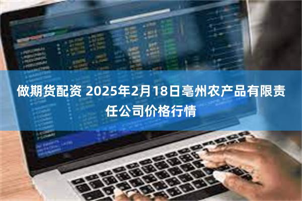 做期货配资 2025年2月18日亳州农产品有限责任公司价格行情