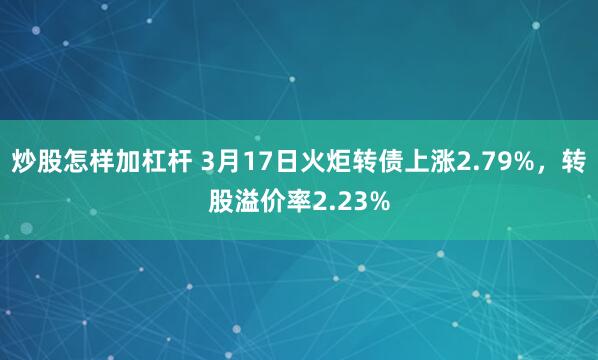 炒股怎样加杠杆 3月17日火炬转债上涨2.79%，转股溢价率2.23%