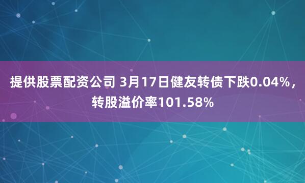 提供股票配资公司 3月17日健友转债下跌0.04%，转股溢价率101.58%